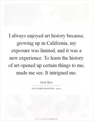 I always enjoyed art history because, growing up in California, my exposure was limited, and it was a new experience. To learn the history of art opened up certain things to me, made me see. It intrigued me Picture Quote #1