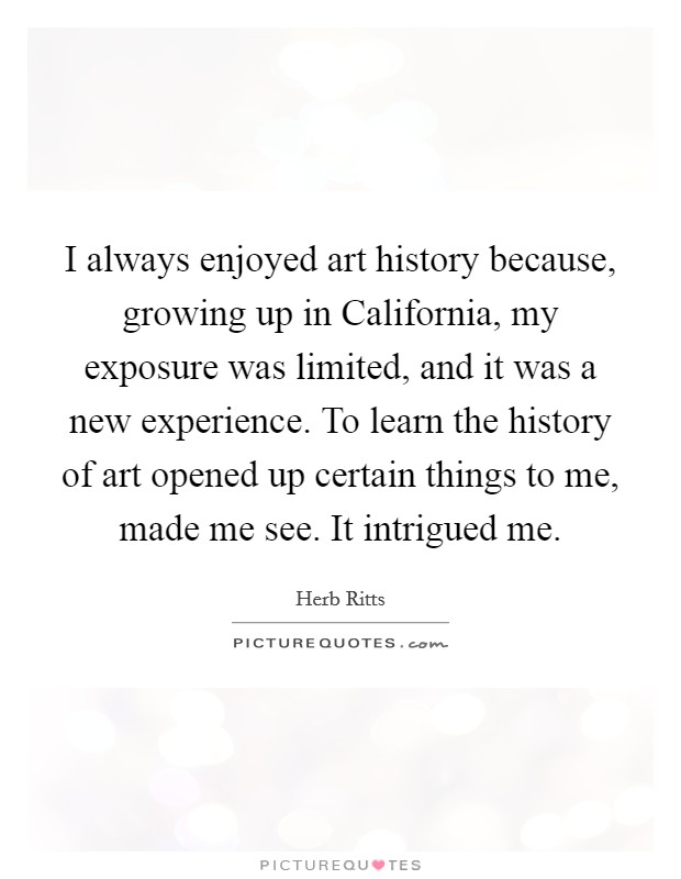 I always enjoyed art history because, growing up in California, my exposure was limited, and it was a new experience. To learn the history of art opened up certain things to me, made me see. It intrigued me Picture Quote #1