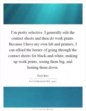 I’m pretty selective. I generally edit the contact sheets and then do work prints. Because I have my own lab and printers, I can afford the luxury of going through the contact sheets for black-and-white, making up work prints, seeing them big, and honing them down Picture Quote #1