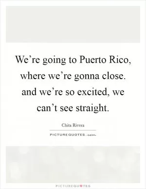 We’re going to Puerto Rico, where we’re gonna close. and we’re so excited, we can’t see straight Picture Quote #1