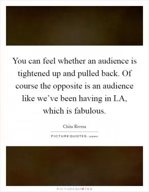 You can feel whether an audience is tightened up and pulled back. Of course the opposite is an audience like we’ve been having in LA, which is fabulous Picture Quote #1