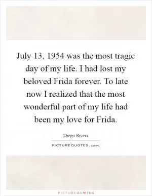July 13, 1954 was the most tragic day of my life. I had lost my beloved Frida forever. To late now I realized that the most wonderful part of my life had been my love for Frida Picture Quote #1