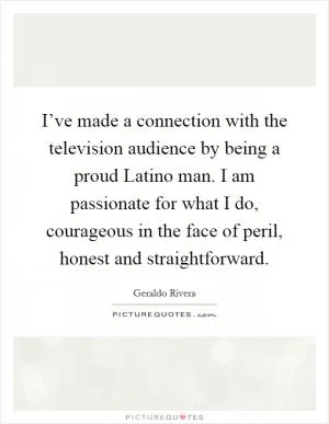 I’ve made a connection with the television audience by being a proud Latino man. I am passionate for what I do, courageous in the face of peril, honest and straightforward Picture Quote #1
