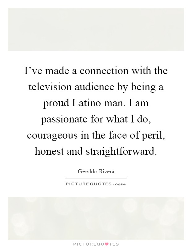 I've made a connection with the television audience by being a proud Latino man. I am passionate for what I do, courageous in the face of peril, honest and straightforward Picture Quote #1