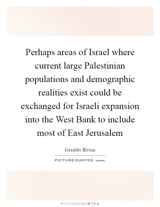 Perhaps areas of Israel where current large Palestinian populations and demographic realities exist could be exchanged for Israeli expansion into the West Bank to include most of East Jerusalem Picture Quote #1