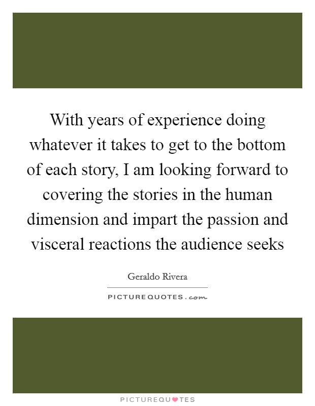 With years of experience doing whatever it takes to get to the bottom of each story, I am looking forward to covering the stories in the human dimension and impart the passion and visceral reactions the audience seeks Picture Quote #1