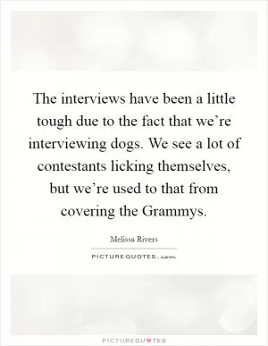 The interviews have been a little tough due to the fact that we’re interviewing dogs. We see a lot of contestants licking themselves, but we’re used to that from covering the Grammys Picture Quote #1