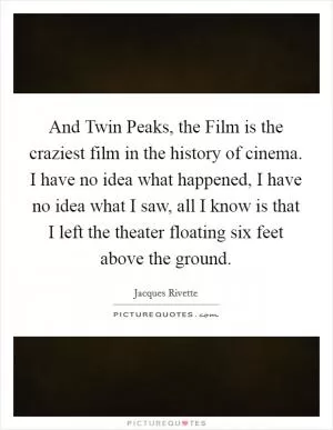 And Twin Peaks, the Film is the craziest film in the history of cinema. I have no idea what happened, I have no idea what I saw, all I know is that I left the theater floating six feet above the ground Picture Quote #1