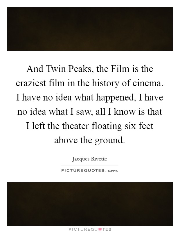 And Twin Peaks, the Film is the craziest film in the history of cinema. I have no idea what happened, I have no idea what I saw, all I know is that I left the theater floating six feet above the ground Picture Quote #1
