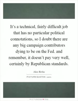 It’s a technical, fairly difficult job that has no particular political connotations, so I doubt there are any big campaign contributors dying to be on the Fed. and remember, it doesn’t pay very well, certainly by Republican standards Picture Quote #1