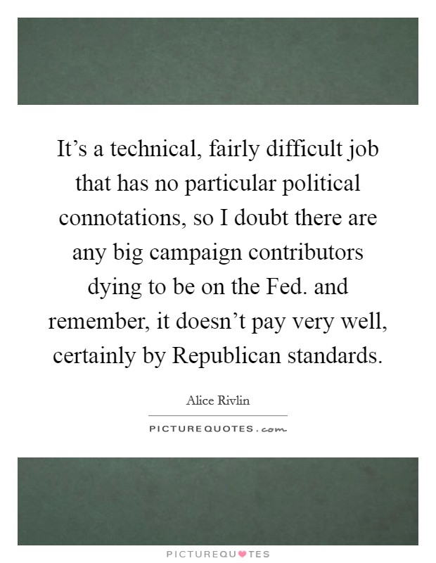 It's a technical, fairly difficult job that has no particular political connotations, so I doubt there are any big campaign contributors dying to be on the Fed. and remember, it doesn't pay very well, certainly by Republican standards Picture Quote #1