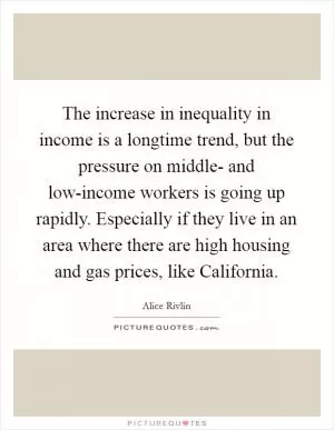 The increase in inequality in income is a longtime trend, but the pressure on middle- and low-income workers is going up rapidly. Especially if they live in an area where there are high housing and gas prices, like California Picture Quote #1