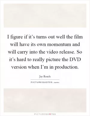 I figure if it’s turns out well the film will have its own momentum and will carry into the video release. So it’s hard to really picture the DVD version when I’m in production Picture Quote #1