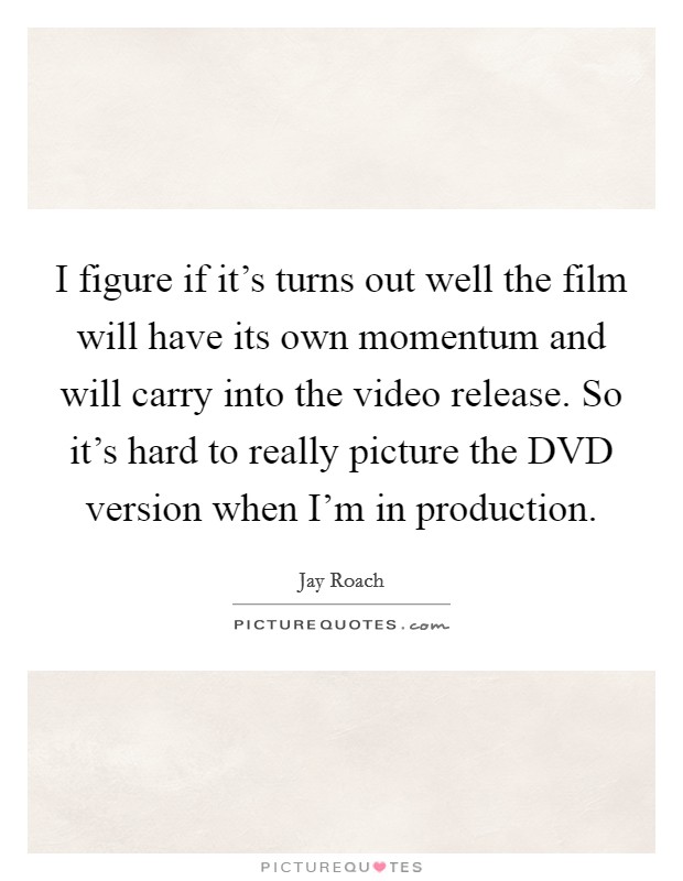 I figure if it's turns out well the film will have its own momentum and will carry into the video release. So it's hard to really picture the DVD version when I'm in production Picture Quote #1