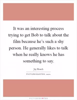 It was an interesting process trying to get Bob to talk about the film because he’s such a shy person. He generally likes to talk when he really knows he has something to say Picture Quote #1