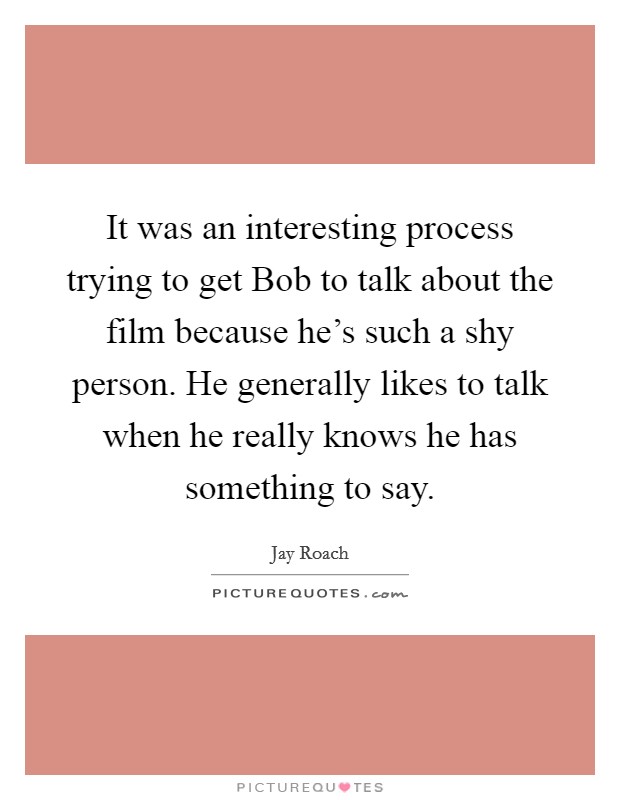 It was an interesting process trying to get Bob to talk about the film because he's such a shy person. He generally likes to talk when he really knows he has something to say Picture Quote #1