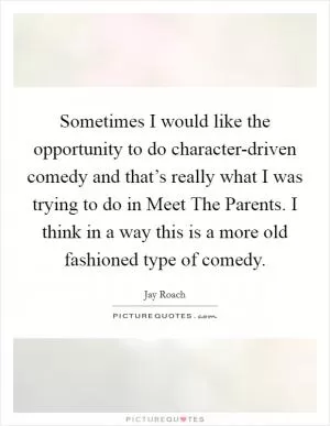 Sometimes I would like the opportunity to do character-driven comedy and that’s really what I was trying to do in Meet The Parents. I think in a way this is a more old fashioned type of comedy Picture Quote #1