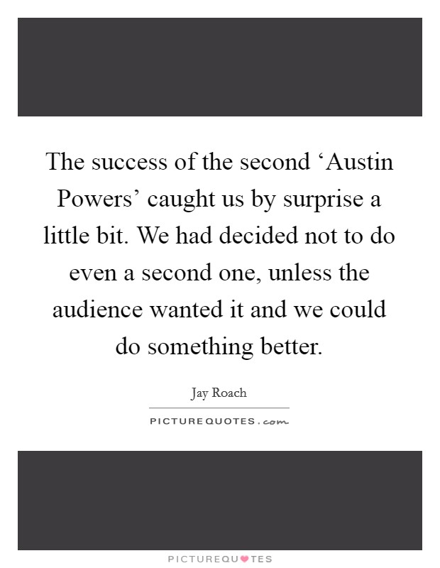 The success of the second ‘Austin Powers' caught us by surprise a little bit. We had decided not to do even a second one, unless the audience wanted it and we could do something better Picture Quote #1