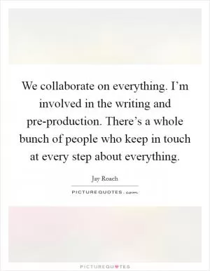 We collaborate on everything. I’m involved in the writing and pre-production. There’s a whole bunch of people who keep in touch at every step about everything Picture Quote #1
