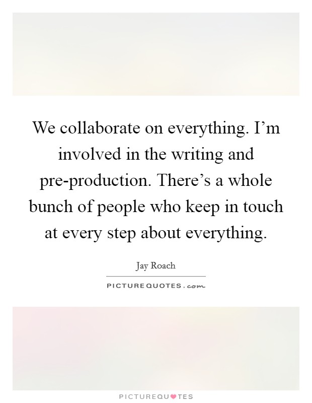 We collaborate on everything. I'm involved in the writing and pre-production. There's a whole bunch of people who keep in touch at every step about everything Picture Quote #1