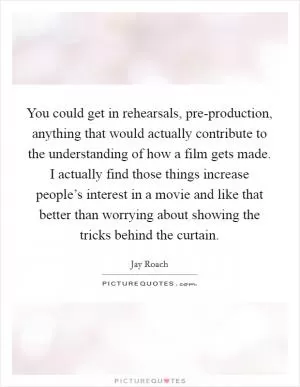 You could get in rehearsals, pre-production, anything that would actually contribute to the understanding of how a film gets made. I actually find those things increase people’s interest in a movie and like that better than worrying about showing the tricks behind the curtain Picture Quote #1