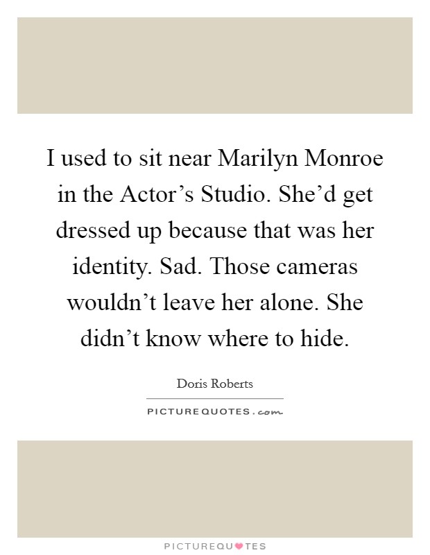 I used to sit near Marilyn Monroe in the Actor's Studio. She'd get dressed up because that was her identity. Sad. Those cameras wouldn't leave her alone. She didn't know where to hide Picture Quote #1