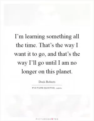 I’m learning something all the time. That’s the way I want it to go, and that’s the way I’ll go until I am no longer on this planet Picture Quote #1