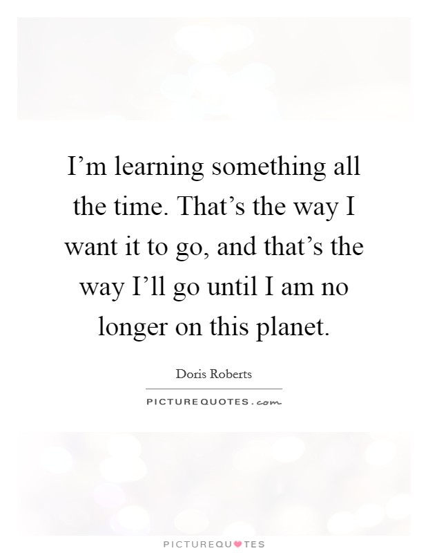 I'm learning something all the time. That's the way I want it to go, and that's the way I'll go until I am no longer on this planet Picture Quote #1