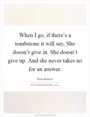 When I go, if there’s a tombstone it will say, She doesn’t give in. She doesn’t give up. And she never takes no for an answer Picture Quote #1
