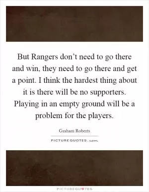 But Rangers don’t need to go there and win, they need to go there and get a point. I think the hardest thing about it is there will be no supporters. Playing in an empty ground will be a problem for the players Picture Quote #1