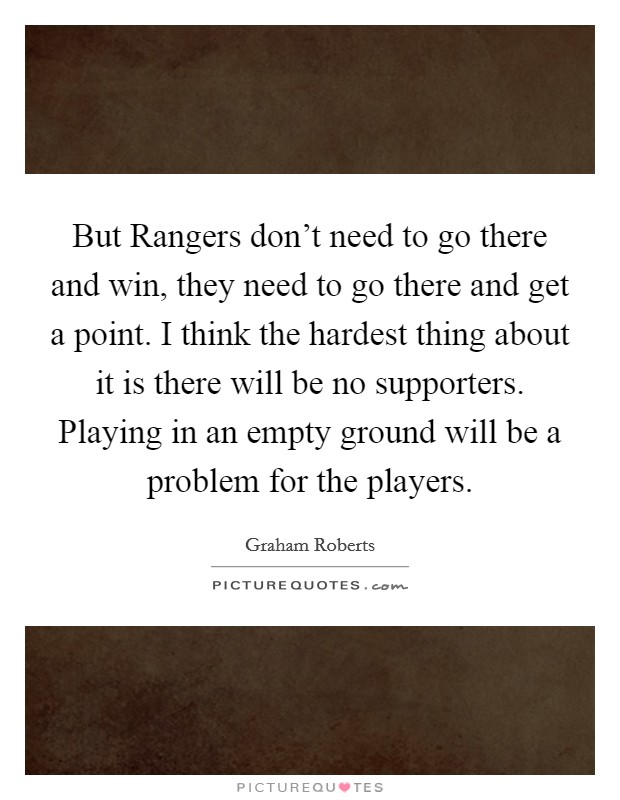 But Rangers don't need to go there and win, they need to go there and get a point. I think the hardest thing about it is there will be no supporters. Playing in an empty ground will be a problem for the players Picture Quote #1