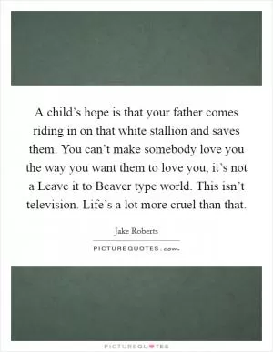 A child’s hope is that your father comes riding in on that white stallion and saves them. You can’t make somebody love you the way you want them to love you, it’s not a Leave it to Beaver type world. This isn’t television. Life’s a lot more cruel than that Picture Quote #1