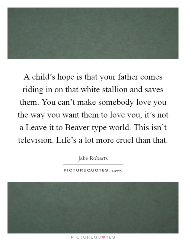 A child's hope is that your father comes riding in on that white stallion and saves them. You can't make somebody love you the way you want them to love you, it's not a Leave it to Beaver type world. This isn't television. Life's a lot more cruel than that Picture Quote #1