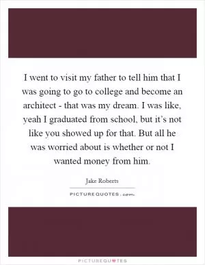 I went to visit my father to tell him that I was going to go to college and become an architect - that was my dream. I was like, yeah I graduated from school, but it’s not like you showed up for that. But all he was worried about is whether or not I wanted money from him Picture Quote #1