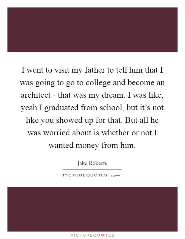 I went to visit my father to tell him that I was going to go to college and become an architect - that was my dream. I was like, yeah I graduated from school, but it's not like you showed up for that. But all he was worried about is whether or not I wanted money from him Picture Quote #1