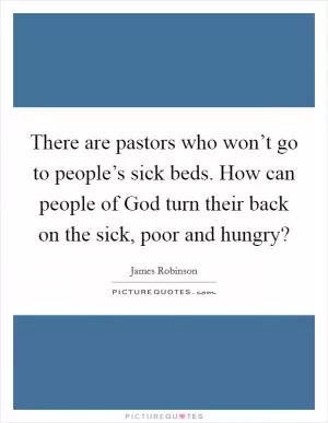 There are pastors who won’t go to people’s sick beds. How can people of God turn their back on the sick, poor and hungry? Picture Quote #1