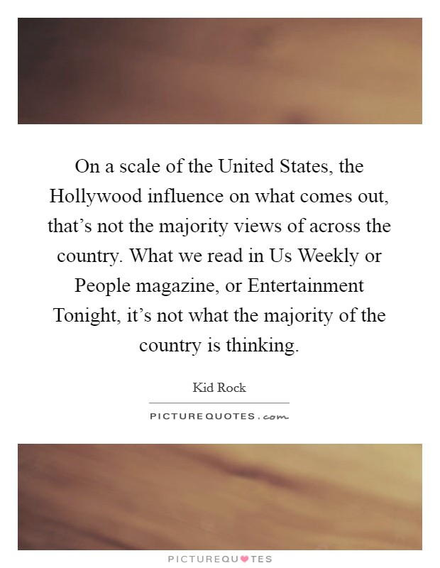 On a scale of the United States, the Hollywood influence on what comes out, that’s not the majority views of across the country. What we read in Us Weekly or People magazine, or Entertainment Tonight, it’s not what the majority of the country is thinking Picture Quote #1