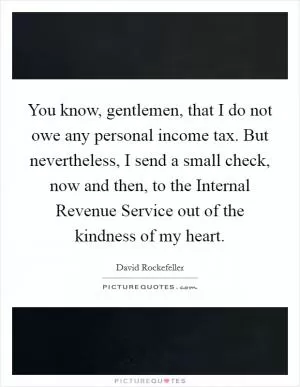 You know, gentlemen, that I do not owe any personal income tax. But nevertheless, I send a small check, now and then, to the Internal Revenue Service out of the kindness of my heart Picture Quote #1