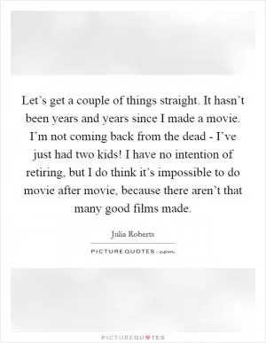 Let’s get a couple of things straight. It hasn’t been years and years since I made a movie. I’m not coming back from the dead - I’ve just had two kids! I have no intention of retiring, but I do think it’s impossible to do movie after movie, because there aren’t that many good films made Picture Quote #1