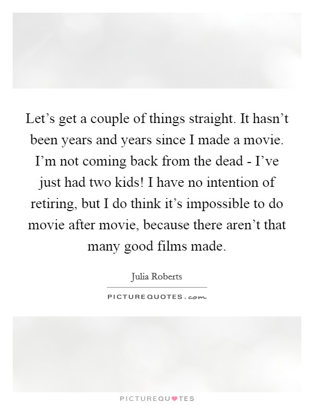 Let's get a couple of things straight. It hasn't been years and years since I made a movie. I'm not coming back from the dead - I've just had two kids! I have no intention of retiring, but I do think it's impossible to do movie after movie, because there aren't that many good films made Picture Quote #1
