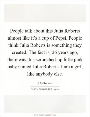 People talk about this Julia Roberts almost like it’s a cup of Pepsi. People think Julia Roberts is something they created. The fact is, 26 years ago, there was this scrunched-up little pink baby named Julia Roberts. I am a girl, like anybody else Picture Quote #1
