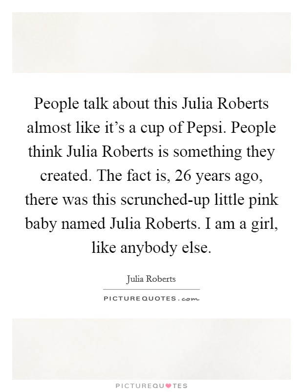 People talk about this Julia Roberts almost like it's a cup of Pepsi. People think Julia Roberts is something they created. The fact is, 26 years ago, there was this scrunched-up little pink baby named Julia Roberts. I am a girl, like anybody else Picture Quote #1