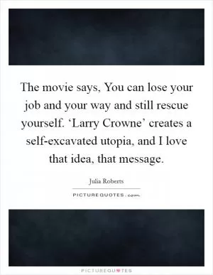The movie says, You can lose your job and your way and still rescue yourself. ‘Larry Crowne’ creates a self-excavated utopia, and I love that idea, that message Picture Quote #1