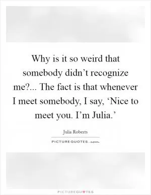 Why is it so weird that somebody didn’t recognize me?... The fact is that whenever I meet somebody, I say, ‘Nice to meet you. I’m Julia.’ Picture Quote #1