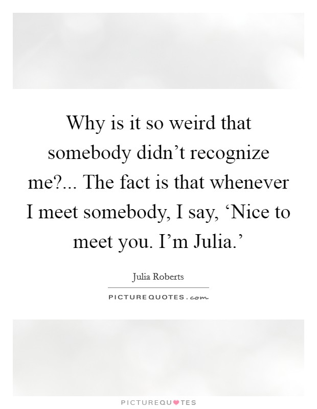 Why is it so weird that somebody didn't recognize me?... The fact is that whenever I meet somebody, I say, ‘Nice to meet you. I'm Julia.' Picture Quote #1