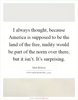 I always thought, because America is supposed to be the land of the free, nudity would be part of the norm over there, but it isn’t. It’s surprising Picture Quote #1