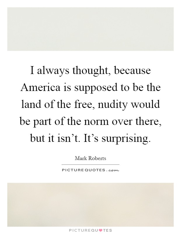 I always thought, because America is supposed to be the land of the free, nudity would be part of the norm over there, but it isn't. It's surprising Picture Quote #1