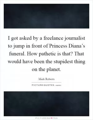 I got asked by a freelance journalist to jump in front of Princess Diana’s funeral. How pathetic is that? That would have been the stupidest thing on the planet Picture Quote #1