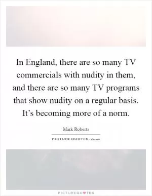 In England, there are so many TV commercials with nudity in them, and there are so many TV programs that show nudity on a regular basis. It’s becoming more of a norm Picture Quote #1
