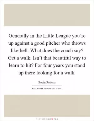 Generally in the Little League you’re up against a good pitcher who throws like hell. What does the coach say? Get a walk. Isn’t that beautiful way to learn to hit? For four years you stand up there looking for a walk Picture Quote #1